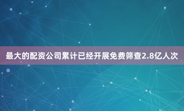 最大的配资公司累计已经开展免费筛查2.8亿人次