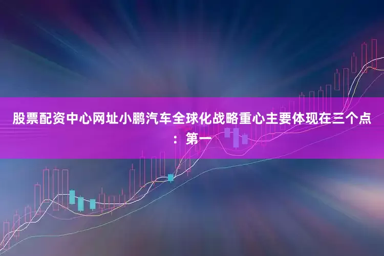 股票配资中心网址小鹏汽车全球化战略重心主要体现在三个点：第一