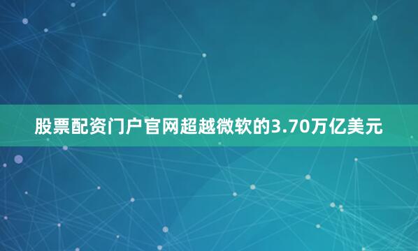 股票配资门户官网超越微软的3.70万亿美元