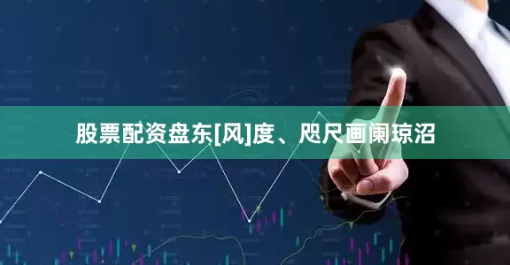 股票配资盘东[风]度、咫尺画阑琼沼