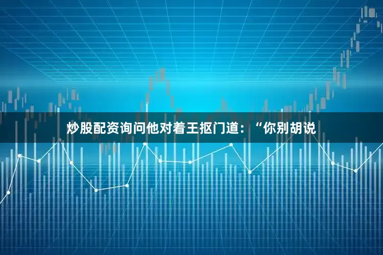 炒股配资询问他对着王抠门道：“你别胡说