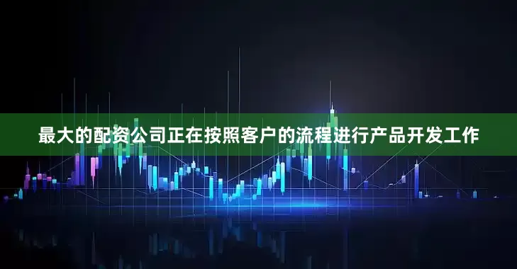 最大的配资公司正在按照客户的流程进行产品开发工作