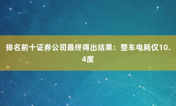 排名前十证券公司最终得出结果：整车电耗仅10.4度