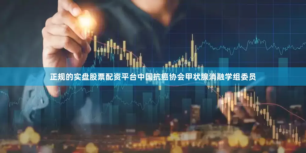 正规的实盘股票配资平台中国抗癌协会甲状腺消融学组委员