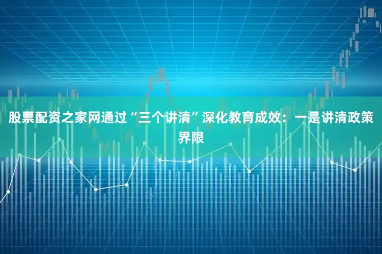 股票配资之家网通过“三个讲清”深化教育成效：一是讲清政策界限