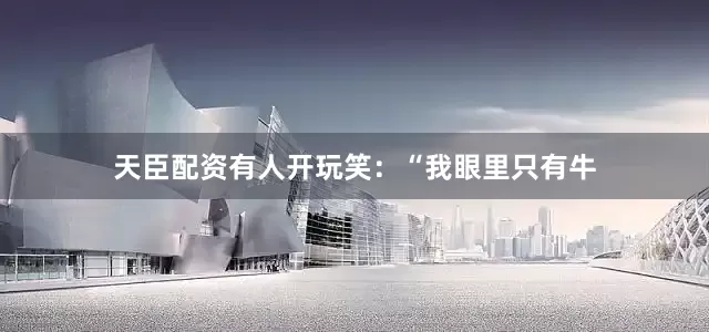 天臣配资有人开玩笑：“我眼里只有牛